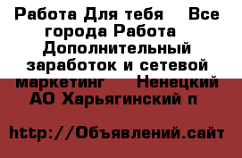 Работа Для тебя  - Все города Работа » Дополнительный заработок и сетевой маркетинг   . Ненецкий АО,Харьягинский п.